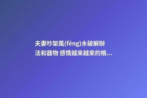 夫妻吵架風(fēng)水破解辦法和器物 感情越來越來的格局
